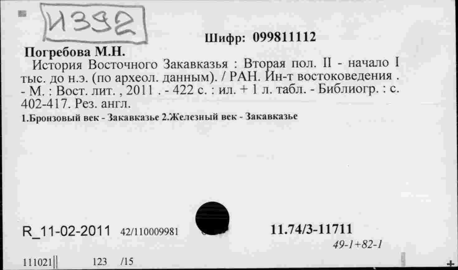 ﻿Шифр: 099811112
Погребова М.Н.
История Восточного Закавказья : Вторая пол. II - начало I тыс. до н.э. (по археол. данным). / РАН. Ин-т востоковедения . - М. : Вост. лит. ,2011 . - 422 с. : ил. + 1 л. табл. - Библиогр. : с. 402-417. Рез. англ.
І.Бронзовьій век - Закавказье 2.Железный век - Закавказье
R_11-02-2011 42/110009981
11.74/3-11711
49-1+82-1
111021
123 /15